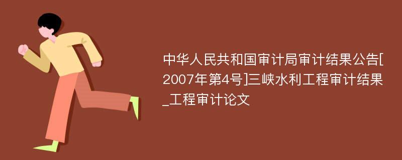 中华人民共和国审计局审计结果公告[2007年第4号]三峡水利工程审计结果_工程审计论文