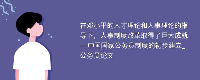 在邓小平的人才理论和人事理论的指导下，人事制度改革取得了巨大成就--中国国家公务员制度的初步建立_公务员论文