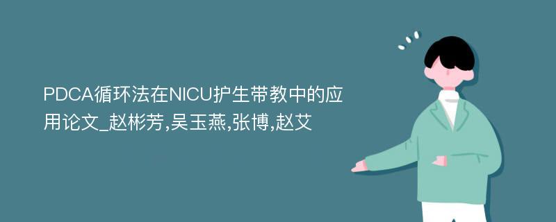 PDCA循环法在NICU护生带教中的应用论文_赵彬芳,吴玉燕,张博,赵艾