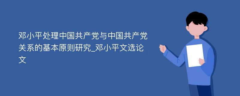 邓小平处理中国共产党与中国共产党关系的基本原则研究_邓小平文选论文