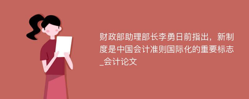 财政部助理部长李勇日前指出，新制度是中国会计准则国际化的重要标志_会计论文